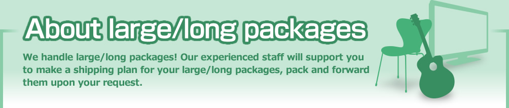 About large/long packages We handle large/long packages! Our experienced staff will support you to make a shipping plan for your large/long packages, pack and forward them upon your request.