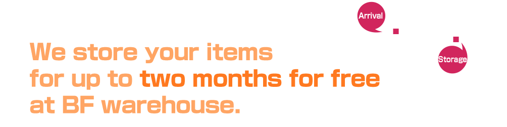 We store your items for up to two months for free at BF warehouse.