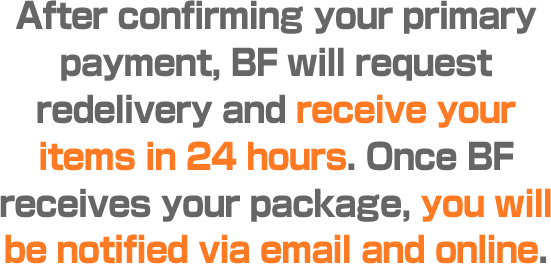 After confirming your primary payment, BF will request redelivery and receive your items in 24 hours. Once BF receives your package, you will be notified via email and online.